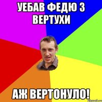 уебав федю з вертухи аж вертонуло!