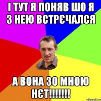 і тут я поняв шо я з нею встрєчался а вона зо мною нєт!!!!!!!