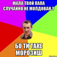 Мала твой папа случайно не молдован ? бо ти таке морозиш