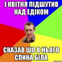 1 квітня підшутив над Едіком Сказав шо в нього спина біла