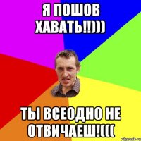 Я пошов хавать!!))) Ты всеодно не отвичаеш!(((