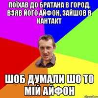 Поїхав до братана в город, взяв його айфон, зайшов в кантакт шоб думали шо то мій айфон