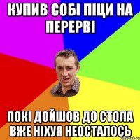 Купив собі піци на перерві покі дойшов до стола вже ніхуя неосталось