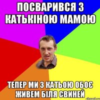 посварився з катькіною мамою тепер ми з катьою обоє живем біля свиней