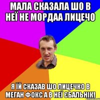 Мала сказала шо в неї не мордаа лицечо Я їй сказав шо лицечко в Меган Фокс а в неї Єбальнік!