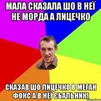 Мала сказала шо в неї не морда а лицечко Сказав шо лицечко в Меган Фокс а в неї єбальник!