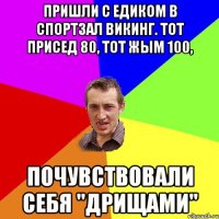 Пришли с Едиком в спортзал ВИКИНГ. Тот присед 80, тот жым 100, Почувствовали себя "ДРИЩАМИ"