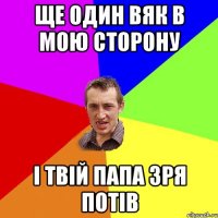 ще один вяк в мою сторону і твій папа зря потів