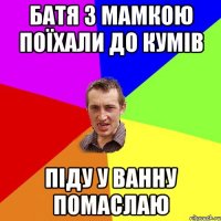 батя з мамкою поїхали до кумів піду у ванну помаслаю