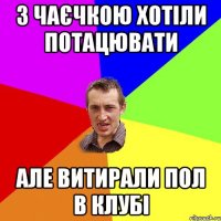 з Чаєчкою хотіли потацювати але витирали пол в клубі