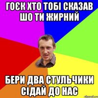 Гоєк хто тобі сказав шо ти жирний Бери два стульчики сідай до нас