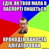 Едік, як твоя мала в паспорті пишеться Крокоділ Лакоста Алігаторовна