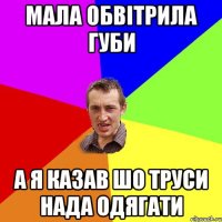 мала обвітрила губи а я казав шо труси нада одягати