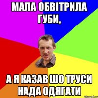 мала обвітрила губи, а я казав шо труси нада одягати