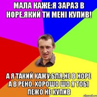 Мала каже:Я зараз в Норе,який ти менi купив! А я такий кажу:Бля,не в Норе а в Рено. Хорошо шо я тобi Пежо не купив