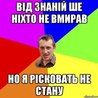 Від знаній ше ніхто не вмирав но я рісковать не стану