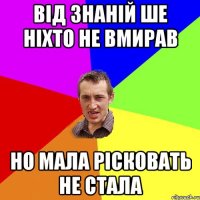 від знаній ше ніхто не вмирав но мала рісковать не стала