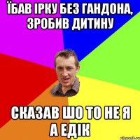 Їбав Ірку без гандона, зробив дитину сказав шо то не я а Едік