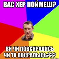 вас хер поймеш? ви чи повсирались чи то посралысь???