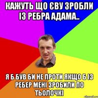 Кажуть що Єву зробли із ребра Адама.. Я б був би не проти якщо б із ребер мені зробили по тьолочкі