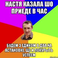 настя казала шо приеде в час будем з едиком в два на астановке, ще и покурыть успеем