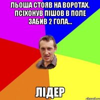 льоша стояв на воротах. псіхонув пішов в поле забив 2 гола... лідер