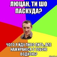 Люцан, ти шо паскуда? Чого я йду пиво пить, але нажираюся з тобою водкою?