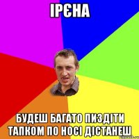 ірєна будеш багато пиздіти тапком по носі дістанеш