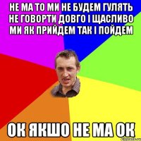 не ма то ми не будем гулять не говорти довго і щасливо ми як прийдем так і пойдем ок якшо не ма ок