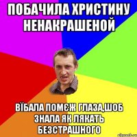 побачила христину ненакрашеной вїбала помєж глаза,шоб знала як лякать безстрашного