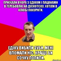 Приїхали вчора з Едіком і пацанами в Теребовлю на діскотєку, хотіли в клюбі покурити. Едіку вибили зуби, мені вломали ніс. Краще би сочку попили.