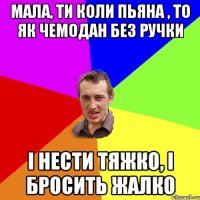 мала, ти коли пьяна , то як чемодан без ручки і нести тяжко, і бросить жалко