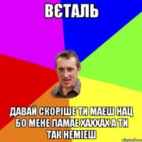 ВЄТАЛЬ ДАВАЙ СКОРІШЕ ТИ МАЕШ НАЦ БО МЕНЕ ЛАМАЕ ХАХХАХ А ТИ ТАК НЕМІЕШ