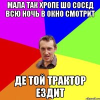 мала так хропе шо сосед всю ночь в окно смотрит де той трактор ездит