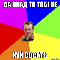 Да влад то тобі не ХУЙ сосать