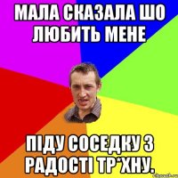 Мала сказала шо любить мене Піду соседку з радості тр*хну.