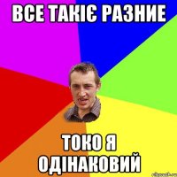 Все такіє разние токо я одінаковий