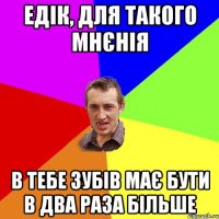 Едік, для такого мнєнія в тебе зубів має бути в два раза більше