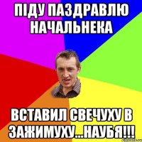 Піду паздравлю начальнека вставил свечуху в зажимуху...НАУБЯ!!!