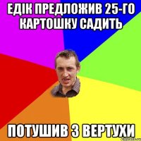 ЕДІК ПРЕДЛОЖИВ 25-ГО КАРТОШКУ САДИТЬ ПОТУШИВ З ВЕРТУХИ