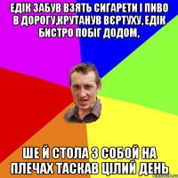 Едік забув взять сигарети і пиво в дорогу,крутанув вєртуху, едік бистро побіг додом, ше й стола з собой на плечах таскав цілий день