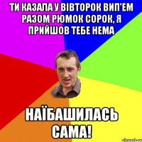 Ти казала у вівторок вип'ем разом рюмок сорок, я прийшов тебе нема наїбашилась сама!