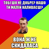 ТОБІ ШО НЕ ДОБРЕ? НАШО ТИ МАЛІЙ НАЛИВАЄШ? ВОНА Ж НЕ СКИДАЛАСА