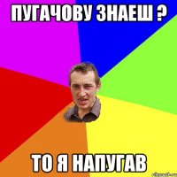 Пугачову знаеш ? то я напугав