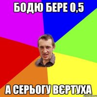 Бодю бере 0,5 а Серьогу вєртуха