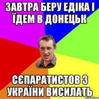 завтра беру едіка і їдем в донецьк сєпаратистов з україни висилать