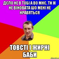 дєло не в тобі а во мнє, ти ж не віновата шо мені не нравяться товсті і жирні баби