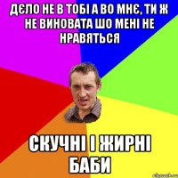 дєло не в тобі а во мнє, ти ж не виновата шо мені не нравяться скучні і жирні баби