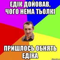 Едік дойовав, чого нема тьолкі пришлось обнять Едіка