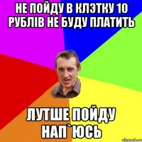 НЕ пойду в клэтку 10 рублів не буду платить лутше пойду нап`юсь